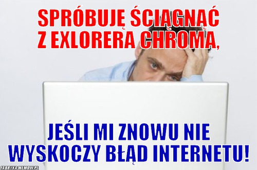 Spróbuję ściągnąć z Exlorera Chroma, – Spróbuję ściągnąć z Exlorera Chroma, Jeśli mi znowu nie wyskoczy błąd internetu!