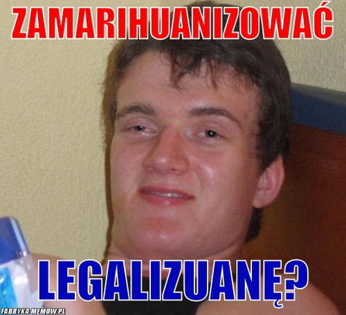 Zamarihuanizować – zamarihuanizować legalizuanę?