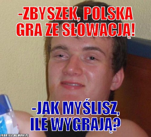 -Zbyszek, polska gra ze słowacją! – -Zbyszek, polska gra ze słowacją! -jak myślisz, ile wygrają?