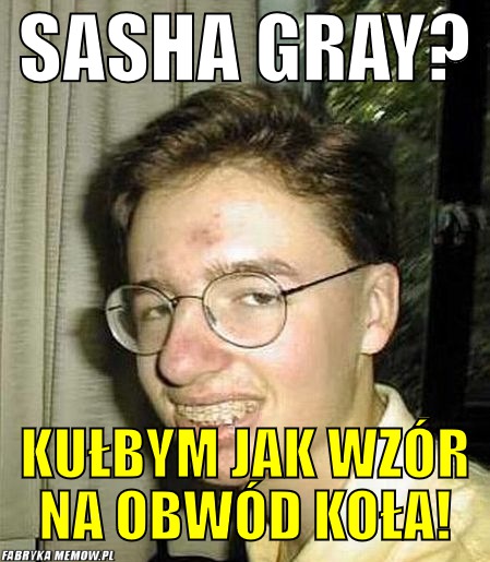 Sasha gray? – sasha gray? kułbym jak wzór na obwód koła!