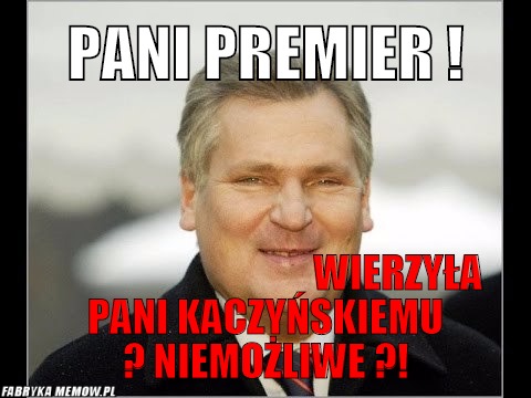 Pani premier !                                  – pani premier !                                                                                                                                                                                    wierzyła pani kaczyńskiemu ? niemożliwe ?!