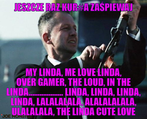 Jeszcze raz kur#a zaśpiewaj – Jeszcze raz kur#a zaśpiewaj My Linda, Me Love Linda, Over Gamer, The Loud, In the Linda................... Linda, Linda, Linda, Linda, lalalalala, alalalalala, ulalalala, the Linda Cute Love