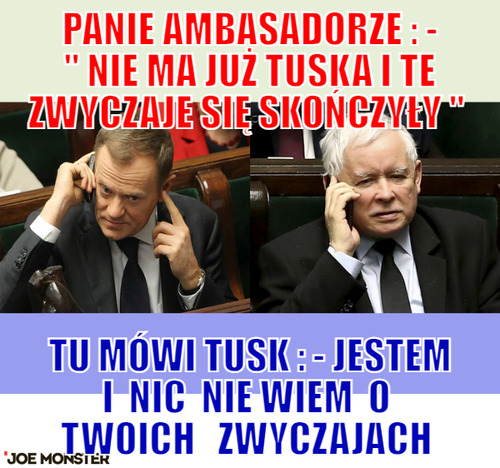 Panie ambasadorze : - &quot; Nie ma już Tuska i te zwyczaje się skończyły &quot;  – panie ambasadorze : - &quot; Nie ma już Tuska i te zwyczaje się skończyły &quot;  Tu mówi Tusk : - Jestem i  nic  nie wiem  o  twoich 
 zwyczajach 