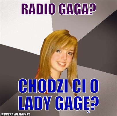 Radio gaga? – radio gaga? chodzi ci o lady gagę?