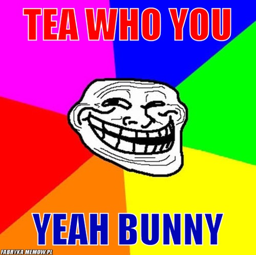 Tea who you – tea who you yeah bunny