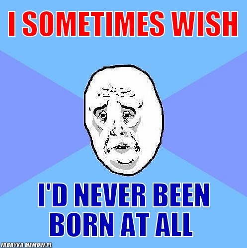 I sometimes wish – I sometimes wish I\'d never been born at all