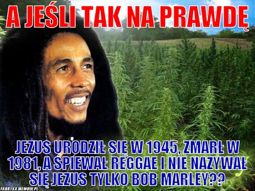 A jeśli tak na prawdę – A jeśli tak na prawdę jezus urodził się w 1945, zmarł w 1981, a śpiewał reggae i nie nazywał się jezus tylko Bob Marley??