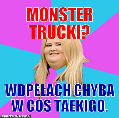 Monster trucki? – monster trucki? wdpełach chyba w cos taekigo.