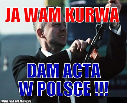 Ja wam kurwa – Ja wam kurwa dam ACTA W polsce !!!