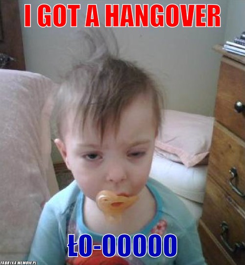 I got a hangover – I got a hangover ło-ooooo