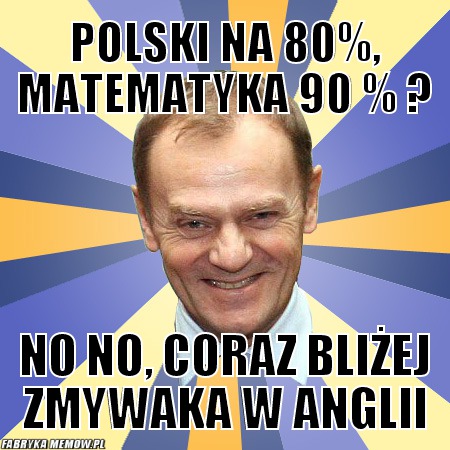 Polski na 80%, matematyka 90 % ? – polski na 80%, matematyka 90 % ? no no, coraz bliżej zmywaka w anglii