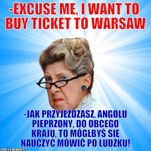 -Excuse me, I want to  buy ticket to Warsaw – -Excuse me, I want to  buy ticket to Warsaw -Jak przyjeżdzasz, angolu pieprzony, do obcego kraju, to mógłbyś się nauczyć mówić po ludzku!