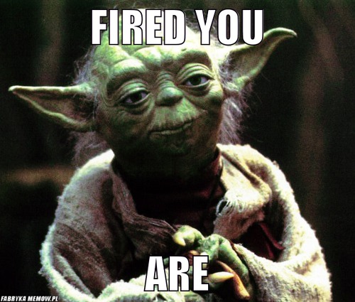 Fired you – fired you are