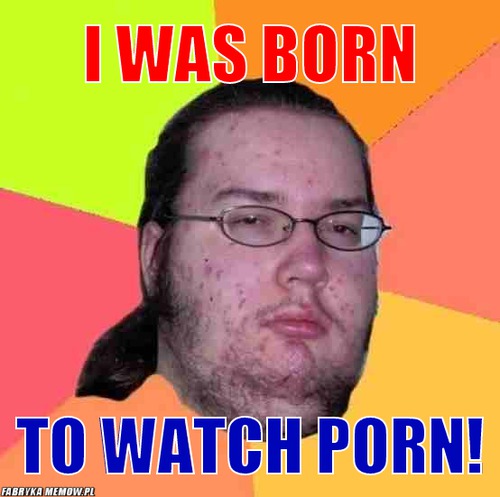 I was born – i was born to watch porn!