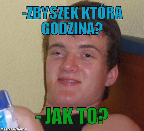 -zbyszek która godzina? – -zbyszek która godzina? - jak to?