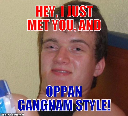 Hey, I just met you, and – Hey, I just met you, and Oppan gangnam style!