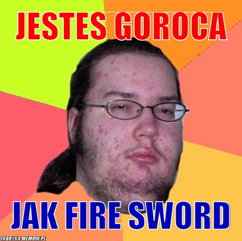 Jestes goroca – Jestes goroca jak fire sword