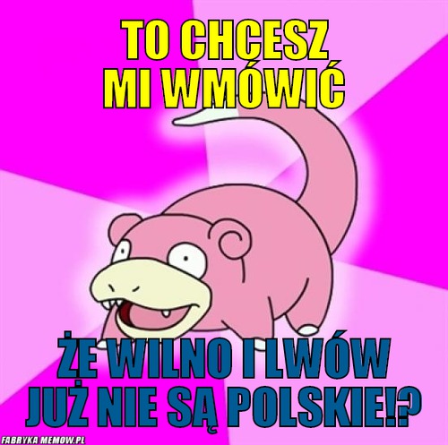 To Chcesz mi wmówić – to Chcesz mi wmówić że Wilno i Lwów już nie są polskie!?