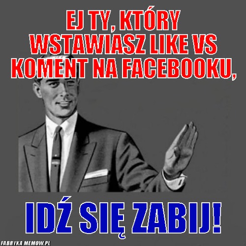 Ej ty, który wstawiasz like vs koment na facebooku, – ej ty, który wstawiasz like vs koment na facebooku, idź się zabij!