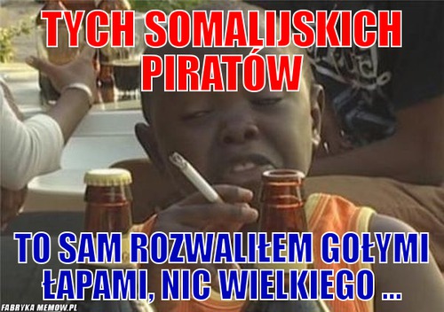Tych somalijskich piratów – tych somalijskich piratów to sam rozwaliłem gołymi łapami, nic wielkiego ...