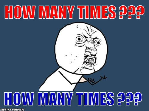 How many times ??? – how many times ??? how many times ???