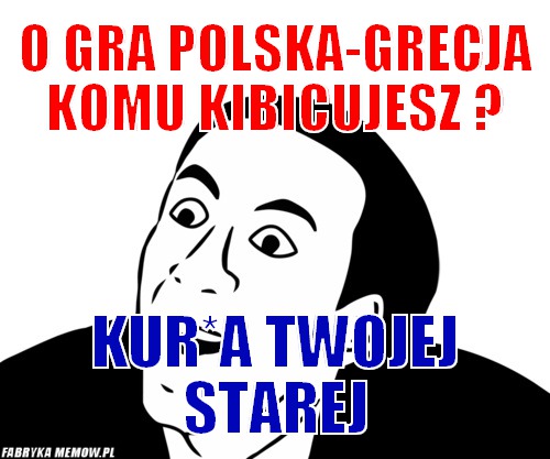 O gra polska-grecja komu kibicujesz ? – o gra polska-grecja komu kibicujesz ? kur*a twojej starej