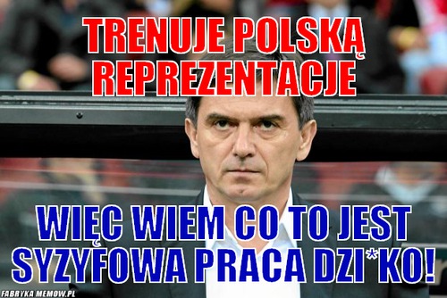 Trenuje polską reprezentacje – trenuje polską reprezentacje więc wiem co to jest syzyfowa praca dzi*ko!