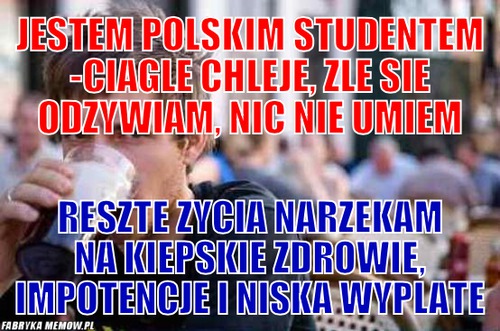 Jestem polskim studentem -ciagle chleje, zle sie odzywiam, nic nie umiem – Jestem polskim studentem -ciagle chleje, zle sie odzywiam, nic nie umiem Reszte zycia narzekam na kiepskie zdrowie, impotencje i niska wyplate