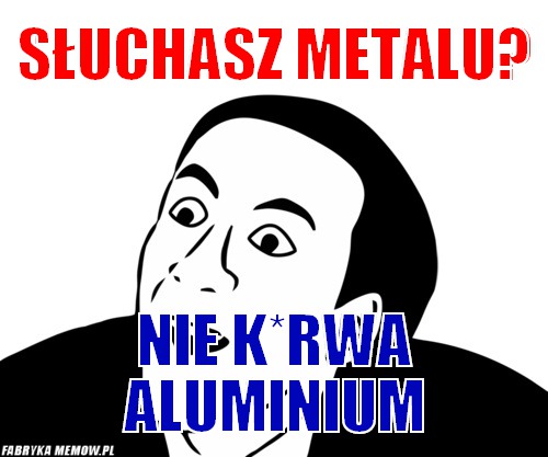 Słuchasz metalu? – słuchasz metalu? nie k*rwa aluminium