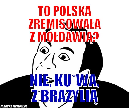 To polska zremisowała z mołdawią? – to polska zremisowała z mołdawią? nie, ku*wa, z brazylią