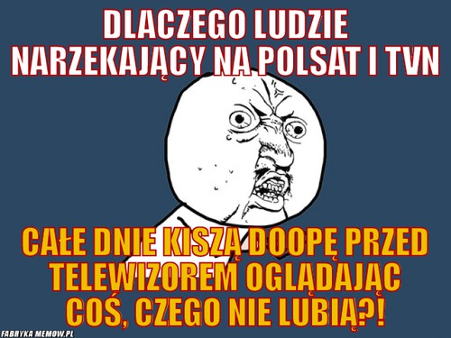 Dlaczego ludzie narzekający na Polsat i TVN – Dlaczego ludzie narzekający na Polsat i TVN Całe dnie kiszą doopę przed telewizorem oglądając coś, czego nie lubią?!