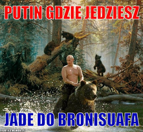 Putin gdzie jedziesz – Putin gdzie jedziesz jade do Bronisuafa
