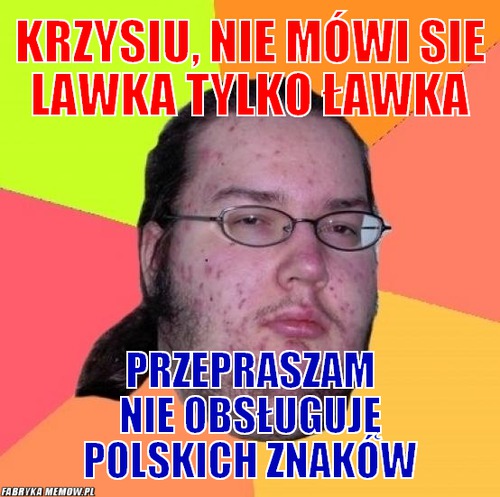Krzysiu, nie mówi sie lawka tylko ławka – Krzysiu, nie mówi sie lawka tylko ławka przepraszam nie obsługuję polskich znaków