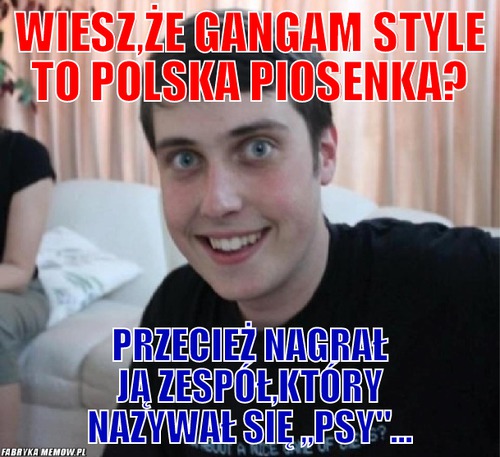 Wiesz,że gangam style to polska piosenka? – Wiesz,że gangam style to polska piosenka? Przecież nagrał ją zespół,który nazywał się ,,psy&quot;...