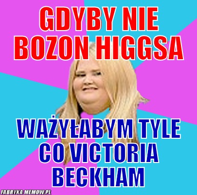 Gdyby nie Bozon Higgsa – Gdyby nie Bozon Higgsa ważyłabym tyle co Victoria Beckham