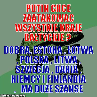 Putin chce zaatakowac wszystkie kraje bałtyckie ? – putin chce zaatakowac wszystkie kraje bałtyckie ? Dobra. estona , łotwa , polska , litwa , szwecja , dania , niemcy i finlandia .   MA DUŻE SZANSE