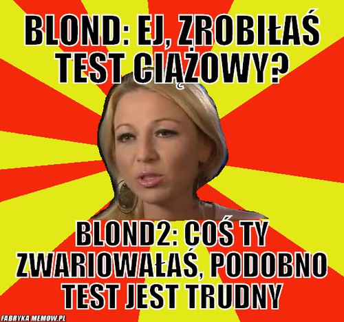 Blond: ej, zrobiłaś test ciążowy? – blond: ej, zrobiłaś test ciążowy? blond2: coś ty zwariowałaś, podobno test jest trudny