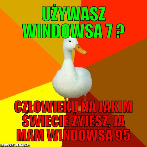 Używasz windowsa 7 ? – używasz windowsa 7 ? człowieku na jakim świecie żyjesz, ja mam windowsa 95