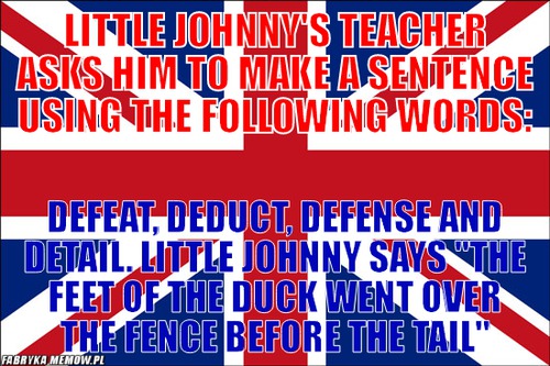 Little Johnny&#039;s teacher asks him to make a sentence using the following words: – Little Johnny&#039;s teacher asks him to make a sentence using the following words: defeat, deduct, defense and detail. Little johnny says &quot;the feet of the duck went over the fence before the tail&quot;