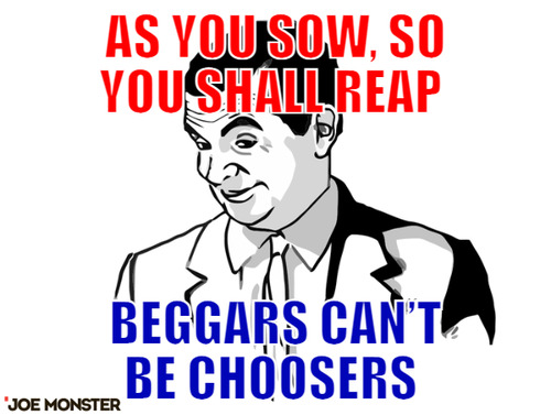 As you sow, so you shall reap  – As you sow, so you shall reap  Beggars can’t be choosers 